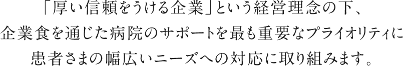 「厚い信頼をうける企業」という経営理念の下、企業食を通じた病院のサポートを最も重要なプライオリティに患者さまの幅広いニーズへの対応に取り組みます。