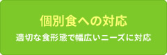 個別食への対応 適切な食形態で幅広いニーズに対応